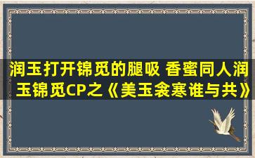 润玉打开锦觅的腿吸 香蜜同人润玉锦觅CP之《美玉衾寒谁与共》第 26 章(六)